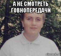 а не смотреть говнопередачи 