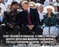  и вот захожу я в подъезд - а тама стоит наш депутат вячеслав макаров голой жопой трется о холодную батарею - батареи не греють, холодные ...