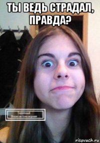 ты ведь страдал, правда? 