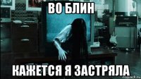 во блин кажется я застряла