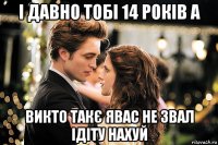 і давно тобі 14 років а викто такє явас не звал ідіту нахуй