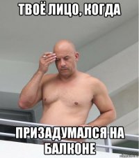 твоё лицо, когда призадумался на балконе
