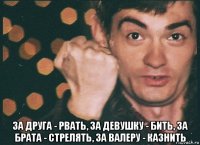  за друга - рвать, за девушку - бить, за брата - стрелять, за валеру - казнить