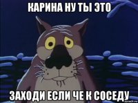 карина ну ты это заходи если че к соседу