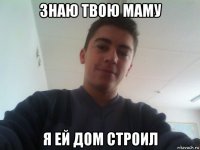 знаю твою маму я ей дом строил