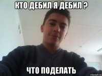 кто дебил я дебил ? что поделать