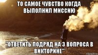 то самое чувство когда выполнил миссию "ответить подряд на 3 вопроса в викторине"