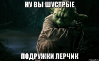 ну вы шустрые подружки лерчик