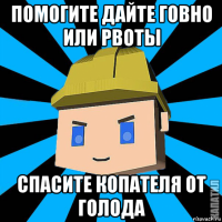 помогите дайте говно или рвоты спасите копателя от голода