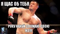 я щас об тебя руку нахуй сломаю свою же!!!