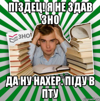 піздец! я не здав зно да ну нахер. піду в пту