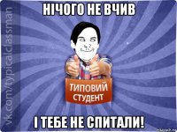 нічого не вчив і тебе не спитали!