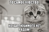 то самое чувство, когда любимого нет рядом!