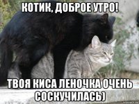 котик, доброе утро! твоя киса леночка очень соскучилась)