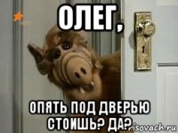 олег, опять под дверью стоишь? да?