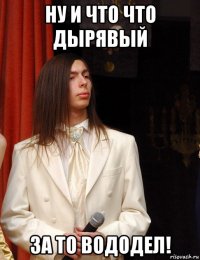 ну и что что дырявый за то вододел!