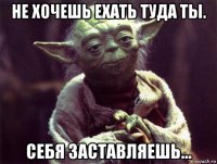 не хочешь ехать туда ты. себя заставляешь...