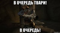 в очередь твари! в очередь!