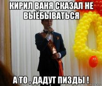 кирил ваня сказал не выёбываться а то , дадут пизды !