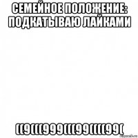 семейное положение: подкатываю лайками ((9(((999(((99((((99(