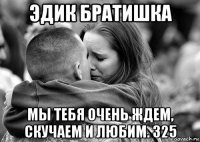 эдик братишка мы тебя очень ждем, скучаем и любим. 325