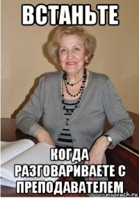 встаньте когда разговариваете с преподавателем