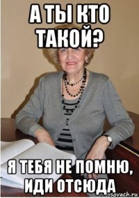 а ты кто такой? я тебя не помню, иди отсюда