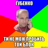 губенко ти не мож пробить той блок