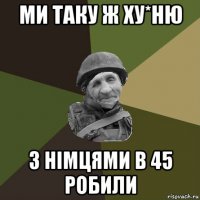 ми таку ж ху*ню з німцями в 45 робили