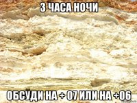3 часа ночи обсуди на + 07 или на +06