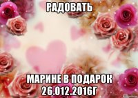 радовать марине в подарок 26.012.2016г