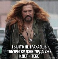  ты что не трахаешь табуретку джигурда уже идет к тебе