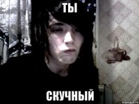 ты скучный