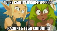 ты не смотрел вакфу?????? казнить тебя холоп!!!!!