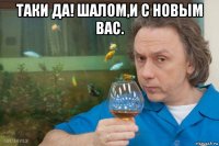 таки да! шалом,и с новым вас. 