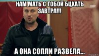 нам мать с тобой бцхать завтра!!! а она сопли развела...