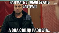 нам мать с тобой бухать завтра!!! а она сопли развела...