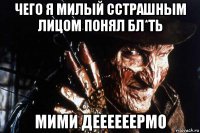 чего я милый сстрашным лицом понял бл*ть мими деееееермо