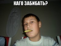 каго забибать? 