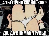 а ты точно калышкин? да, да снимай трусы!