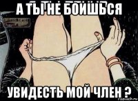 а ты не боишься увидесть мой член ?