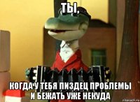 ты, когда у тебя пиздец проблемы и бежать уже некуда