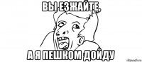 вы езжайте, а я пешком дойду