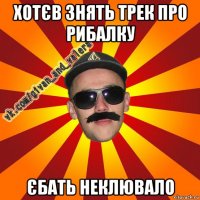 хотєв знять трек про рибалку єбать неклювало