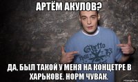 артём акулов? да, был такой у меня на концетре в харькове. норм чувак.