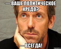 — ваше политическое кредо? — всегда!