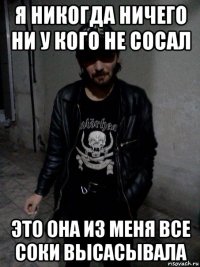 я никогда ничего ни у кого не сосал это она из меня все соки высасывала