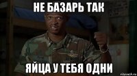 не базарь так яйца у тебя одни