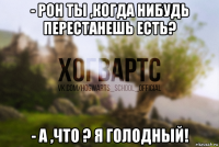 - рон ты ,когда нибудь перестанешь есть? - а ,что ? я голодный!