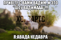 привет! с вами вадим, и это "шоу вадимааа"!!! я:авада кедавра